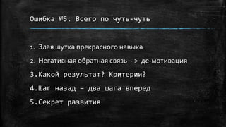 Ошибка №5. Всего по чуть-чуть
1. Злая шутка прекрасного навыка
2. Негативная обратная связь - > де-мотивация
3.Какой результат? Критерии?
4.Шаг назад – два шага вперед
5.Секрет развития
 