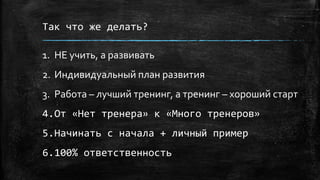 Так что же делать?
1. НЕ учить, а развивать
2. Индивидуальный план развития
3. Работа – лучший тренинг, а тренинг – хороший старт
4.От «Нет тренера» к «Много тренеров»
5.Начинать с начала + личный пример
6.100% ответственность
 
