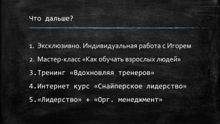 Что дальше?
1. Эксклюзивно. Индивидуальная работа с Игорем
2. Мастер-класс «Как обучать взрослых людей»
3.Тренинг «Вдохновляя тренеров»
4.Интернет курс «Снайперское лидерство»
5.«Лидерство» + «Орг. менеджмент»
 