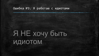 Ошибка №3. Я работаю с идиотами
Я НЕ хочу быть
идиотом
 