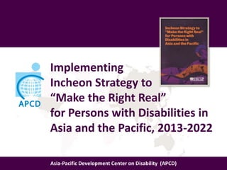 Implementing
Incheon Strategy to
“Make the Right Real”
for Persons with Disabilities in
Asia and the Pacific, 2013-2022
Asia-Pacific Development Center on Disability (APCD)
 