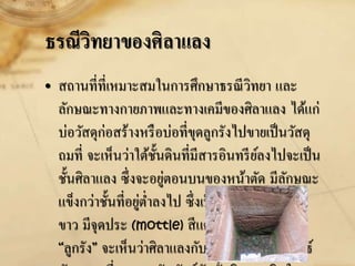 ธรณีวิทยาของศิลาแลง
• สถานที่ที่เหมาะสมในการศึกษาธรณีวิทยา และ
ลักษณะทางกายภาพและทางเคมีของศิลาแลง ได้แก่
บ่อวัสดุก่อสร้างหรือบ่อที่ขุดลูกรังไปขายเป็นวัสดุ
ถมที่ จะเห็นว่าใต้ชั้นดินที่มีสารอินทรีย์ลงไปจะเป็น
ชั้นศิลาแลง ซึ่งจะอยู่ตอนบนของหน้าตัด มีลักษณะ
แข็งกว่าชั้นที่อยู่ต่าลงไป ซึ่งเป็นดินเหนียวสีเทา-
ขาว มีจุดประ (mottle) สีแดง สีส้ม เรียกว่า
“ลูกรัง” จะเห็นว่าศิลาแลงกับลูกรังมีความสัมพันธ์
 