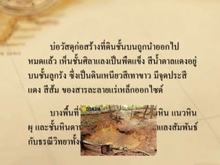 บ่อวัสดุก่อสร้างที่ดินชั้นบนถูกนาออกไป
หมดแล้ว เห็นชั้นศิลาแลงเป็นพืดแข็ง สีน้าตาลแดงอยู่
บนชั้นลูกรัง ซึ่งเป็นดินเหนียวสีเทาขาว มีจุดประสี
แดง สีส้ม ของสารละลายแร่เหล็กออกไซด์
บางพื้นที่ในชั้นศิลาแลงจะเห็นเศษหิน แนวหิน
ผุ และชั้นหินดานอยู่ล่างสุด จึงเห็นว่าศิลาแลงสัมพันธ์
กับธรณีวิทยาทั้งด้านหินและแร่
 