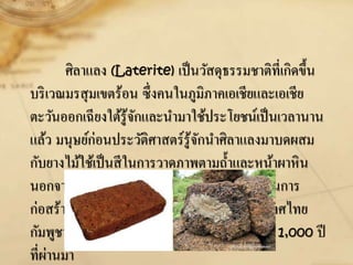 ศิลาแลง (Laterite) เป็นวัสดุธรรมชาติที่เกิดขึ้น
บริเวณมรสุมเขตร้อน ซึ่งคนในภูมิภาคเอเชียและเอเชีย
ตะวันออกเฉียงใต้รู้จักและนามาใช้ประโยชน์เป็นเวลานาน
แล้ว มนุษย์ก่อนประวัติศาสตร์รู้จักนาศิลาแลงมาบดผสม
กับยางไม้ใช้เป็นสีในการวาดภาพตามถ้าและหน้าผาหิน
นอกจากนั้นคนในภูมิภาคนี้ได้นาศิลาแลงมาใช้ในการ
ก่อสร้างวัดและปราสาทหินดังที่พบเห็นในประเทศไทย
กัมพูชา และลาว มีอายุย้อนหลังไปตั้งแต่ 700 – 1,000 ปี
ที่ผ่านมา
 