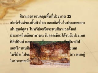 ศิลาแลงครอบคลุมพื้นที่ประมาณ 15
เปอร์เซ็นต์ของพื้นผิวโลก และเกิดขึ้นในประเทศแถบ
เส้นศูนย์สูตร ในทวีปเอเชียจะพบศิลาแลงตั้งแต่
ประเทศอินเดียมาทางตะวันออกเฉียงใต้จนถึงประเทศ
ฟิลิปปินส์ และตอนเหนือของออสเตรเลีย ในทวีป
แอฟริกาพบศิลาแลงกระจัดกระจายอยู่ที่ประเทศ
ไนจีเรีย ไปจนถึงอังโกลา ส่วนในทวีปอเมริกา พบอยู่
ในประเทศเม็กซิโกและบราซิล
 