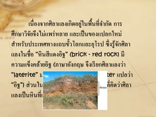 เนื่องจากศิลาแลงเกิดอยู่ในพื้นที่จากัด การ
ศึกษาวิจัยจึงไม่แพร่หลาย และเป็นของแปลกใหม่
สาหรับประเทศทางแถบขั้วโลกและยุโรป ซึ่งรู้จักศิลา
แลงในชื่อ “หินสีแดงอิฐ” (brick - red rock) มี
ความแข็งคล้ายอิฐ (ภาษาอังกฤษ จึงเรียกศิลาแลงว่า
“laterite” มาจากรากศัพท์ภาษาลาติน later แปลว่า
“อิฐ”) ส่วนในแอฟริกาและออสเตรเลียเดิมที่คิดว่าศิลา
แลงเป็นหินที่เกิดอยู่ในทะเลทราย
 