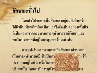 ลักษณะทั่วไป
โดยทั่วไปจะพบเห็นศิลาแลงอยู่บนผิวดินหรือ
ใต้ผิวดินเพียงเล็กน้อย ศิลาแลงจึงจัดเป็นตะกอนพื้นผิว
ที่เป็นผลมาจากกระบวนการผุพังทางธรณีวิทยา และ
พบในประเทศที่อยู่ในมรสุมเขตร้อนเท่านั้น
การผุพังในกระบวนการเกิดศิลาแลงส่วนมาก
เป็นการผุพังทางเคมี ซึ่งเป็นการเปลี่ยนสภาพของแร่ที่
ประกอบอยู่ในหิน หรือในตะกอนที่สะสมตัวอยู่
บริเวณนั้น โดยอาจมีการผุพังทางกลศาสตร์จากการ
 