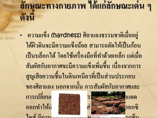 ลักษณะทางกายภาพ ได้แก่ลักษณะเด่น ๆ
ดังนี้
• ความแข็ง (hardness) ศิลาแลงธรรมชาติเมื่ออยู่
ใต้ผิวดินจะมีความแข็งน้อย สามารถตัดให้เป็นก้อน
เป็นบล็อกได้ โดยใช้เครื่องมือที่ทาด้วยเหล็ก แต่เมื่อ
สัมผัสกับอากาศจะมีความแข็งเพิ่มขึ้น เนื่องจากการ
สูญเสียความชื้นในดินเหนียวที่เป็นส่วนประกอบ
ของศิลาแลง นอกจากนั้น การสัมผัสกับอากาศและ
การเปลี่ยนแปลงของอากาศระหว่างฝนตกกับแดด
ออกทาให้เกิดปฏิกิริยาเคมี ส่วนมากเป็นการออกซิ
 
