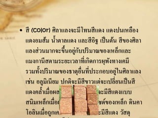 • สี (color) ศิลาแลงจะมีโทนสีแดง แดงปนเหลือง
แดงอมส้ม น้าตาลแดง และสีอิฐ เป็นต้น สีของศิลา
แลงส่วนมากจะขึ้นอยู่กับปริมาณของเหล็กและ
แมงกานีสตามระยะเวลาที่เกิดการผุพังทางเคมี
รวมทั้งปริมาณของธาตุอื่นที่ประกอบอยู่ในศิลาแลง
เช่น อลูมิเนียม ปกติจะมีสีขาวแต่จะเปลี่ยนเป็นสี
แดงคล้าเมื่อผสมกับเหล็ก ซิลิกาจะมีสีแดงแบบ
สนิมเหล็กเมื่อผสมกับไฮดรอกไซด์ของเหล็ก ดินคา
โอลินเมื่อถูกเคลือบด้วยเหล็กก็จะมีสีแดง วัสดุ
 