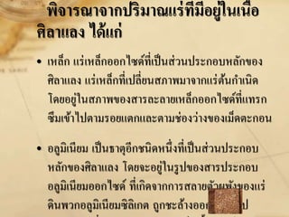 พิจารณาจากปริมาณแร่ที่มีอยู่ในเนื้อ
ศิลาแลง ได้แก่
• เหล็ก แร่เหล็กออกไซด์ที่เป็นส่วนประกอบหลักของ
ศิลาแลง แร่เหล็กที่เปลี่ยนสภาพมาจากแร่ต้นกาเนิด
โดยอยู่ในสภาพของสารละลายเหล็กออกไซด์ที่แทรก
ซึมเข้าไปตามรอยแตกและตามช่องว่างของเม็ดตะกอน
• อลูมิเนียม เป็นธาตุอีกชนิดหนึ่งที่เป็นส่วนประกอบ
หลักของศิลาแลง โดยจะอยู่ในรูปของสารประกอบ
อลูมิเนียมออกไซด์ ที่เกิดจากการสลายตัวผุพังของแร่
ดินพวกอลูมิเนียมซิลิเกต ถูกชะล้างออกไปในรูป
 