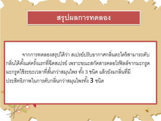 จากการทดลองสรุปได้ว่า สเปรย์ปรับอากาศกลิ่นตะไคร้สามารถดับ
กลิ่นได้ตั้งแต่ครั้งแรกที่ฉีดสเปรย์ เพราะขณะสกัดสารคลอโรฟิลล์จากมะกรูด
มะกรูดใช้ระยะเวลาที่สั้นกว่าสมุนไพร ทั้ง 3 ชนิด แล้วยังมกลิ่นที่มี
ประสิทธิภาพในการดับกลิ่นกว่าสมุนไพรทั้ง 3 ชนิด
สรุปผลการทดลอง
 