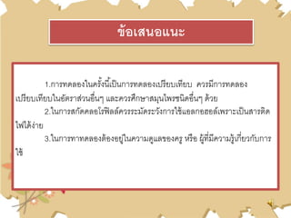 1.การทดลองในครั้งนี้เป็นการทดลองเปรียบเทียบ ควรมีการทดลอง
เปรียบเทียบในอัตราส่วนอื่นๆ และควรศึกษาสมุนไพรชนิดอื่นๆ ด้วย
2.ในการสกัดคลอโรฟิลล์ควรระมัดระวังการใช้แอลกอฮอล์เพราะเป็นสารติด
ไฟได้ง่าย
3.ในการทาทดลองต้องอยู่ในความดูแลของครู หรือ ผู้ที่มีความรู้เกี่ยวกับการ
ใช้
ข้อเสนอแนะ
 