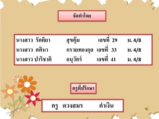 นางสาว รัตติยา สุขคุ้ม เลขที่ 29 ม. 4/8
นางสาว ศศินา กรวยทองกุล เลขที่ 33 ม. 4/8
นางสาว ปาริชาติ อนุวัตร์ เลขที่ 41 ม. 4/8
จัดทาโดย
ครูที่ปรึกษา
ครู ดวงสมร คาเงิน
 