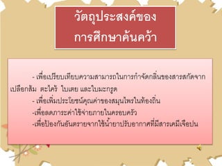 - เพื่อเปรียบเทียบความสามารถในการกาจัดกลิ่นของสารสกัดจาก
เปลือกส้ม ตะไคร้ ใบเตย และใบมะกรูด
- เพื่อเพิ่มประโยชน์คุณค่าของสมุนไพรในท้องถิ่น
-เพื่อลดภาระค่าใช้จ่ายภายในครอบครัว
-เพื่อป้ องกันอันตรายจากใช้น้ายาปรับอากาศที่มีสารเคมีเจือปน
วัตถุประสงค์ของ
การศึกษาค้นคว้า
 
