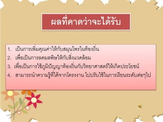 1. เป็นการเพิ่มคุณค่าให้กับสมุนไพรในท้องถิ่น
2. เพื่อเป็นการลดมลพิษให้กับสิ่งแวดล้อม
3. เพื่อเป็นการใช้ภูมิปัญญาท้องถิ่นกับวิทยาศาสตร์ให้เกิดประโยชน์
4. สามารถนาความรู้ที่ได้จากโครงงาน ไปปรับใช้ในการเรียนระดับต่อๆไป
ผลที่คาดว่าจะได้รับ
 
