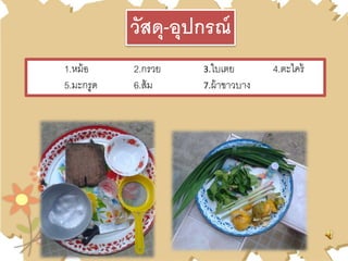 1.หม้อ 2.กรวย 3.ใบเตย 4.ตะไคร้
5.มะกรูด 6.ส้ม 7.ผ้าขาวบาง
วัสดุ-อุปกรณ์
 