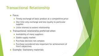 Transactional Relationship
 Focus
 Timely exchange of basic product at a competitive price
 One time only exchange and less loyalty to particular
supplier
 Little interest to extent relationship
 Transactional relationship preferred when
 Availability of many suppliers
 Stable supply market
 Purchase decision not complex
 Purchase considered less important for achievement of
firm’s objectives
 Example: Stationery materials
 