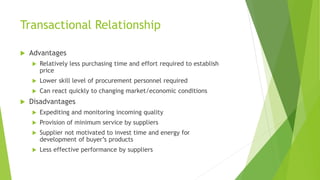 Transactional Relationship
 Advantages
 Relatively less purchasing time and effort required to establish
price
 Lower skill level of procurement personnel required
 Can react quickly to changing market/economic conditions
 Disadvantages
 Expediting and monitoring incoming quality
 Provision of minimum service by suppliers
 Supplier not motivated to invest time and energy for
development of buyer’s products
 Less effective performance by suppliers
 