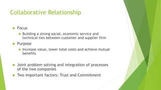 Collaborative Relationship
 Focus
 Building a strong social, economic service and
technical ties between customer and supplier firm
 Purpose
 Increase value, lower total costs and achieve mutual
benefits
 Joint problem solving and integration of processes
of the two companies
 Two important factors: Trust and Commitment
 