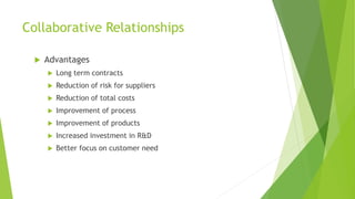 Collaborative Relationships
 Advantages
 Long term contracts
 Reduction of risk for suppliers
 Reduction of total costs
 Improvement of process
 Improvement of products
 Increased investment in R&D
 Better focus on customer need
 