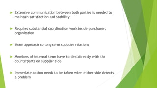  Extensive communication between both parties is needed to
maintain satisfaction and stability
 Requires substantial coordination work inside purchasers
organisation
 Team approach to long term supplier relations
 Members of internal team have to deal directly with the
counterparts on supplier side
 Immediate action needs to be taken when either side detects
a problem
 