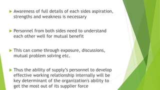  Awareness of full details of each sides aspiration,
strengths and weakness is necessary
 Personnel from both sides need to understand
each other well for mutual benefit
 This can come through exposure, discussions,
mutual problem solving etc.
 Thus the ability of supply’s personnel to develop
effective working relationship internally will be
key determinant of the organization's ability to
get the most out of its supplier force
 