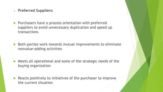  Preferred Suppliers:
 Purchasers have a process orientation with preferred
suppliers to avoid unnecessary duplication and speed up
transactions
 Both parties work towards mutual improvements to eliminate
nonvalue-adding activities
 Meets all operational and some of the strategic needs of the
buying organization
 Reacts positively to initiatives of the purchaser to improve
the current situation
 