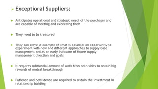  Exceptional Suppliers:
 Anticipates operational and strategic needs of the purchaser and
are capable of meeting and exceeding them
 They need to be treasured
 They can serve as example of what is possible: an opportunity to
experiment with new and different approaches to supply base
management and as an early indicator of future supply
management direction and goals
 It requires substantial amount of work from both sides to obtain big
rewards of mutual breakthrough
 Patience and persistence are required to sustain the investment in
relationship building
 