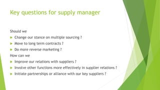 Key questions for supply manager
Should we
 Change our stance on multiple sourcing ?
 Move to long term contracts ?
 Do more reverse marketing ?
How can we
 Improve our relations with suppliers ?
 Involve other functions more effectively in supplier relations ?
 Initiate partnerships or alliance with our key suppliers ?
 