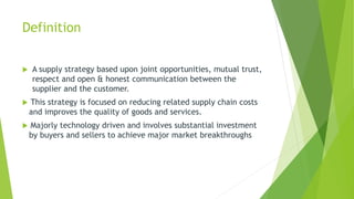 Definition
 A supply strategy based upon joint opportunities, mutual trust,
respect and open & honest communication between the
supplier and the customer.
 This strategy is focused on reducing related supply chain costs
and improves the quality of goods and services.
 Majorly technology driven and involves substantial investment
by buyers and sellers to achieve major market breakthroughs
 