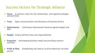Success factors for Strategic Alliance
 Focus: A common vision for the relationship, with agreed strategies
and activities
 Trust: Open communication and disclosure of business drivers
 Performance: Continuous improvement towards agreed targets and
KPIs
 People: Clearly defined roles and responsibilities
 Proactive: Anticipating business needs and providing creative
solutions
 Profit at Risk: Establishing real metrics to drive behaviour for both
parties
 