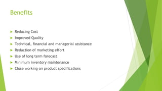 Benefits
 Reducing Cost
 Improved Quality
 Technical, financial and managerial assistance
 Reduction of marketing effort
 Use of long term forecast
 Minimum inventory maintenance
 Close working on product specifications
 