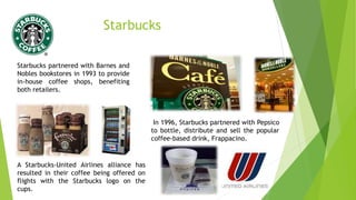 Starbucks
Starbucks partnered with Barnes and
Nobles bookstores in 1993 to provide
in-house coffee shops, benefiting
both retailers.
In 1996, Starbucks partnered with Pepsico
to bottle, distribute and sell the popular
coffee-based drink, Frappacino.
A Starbucks-United Airlines alliance has
resulted in their coffee being offered on
flights with the Starbucks logo on the
cups.
 