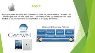 Apple
Apple partnered recently with Clearwell in order to jointly develop Clearwell's E-
Discovery platform for the Apple iPad. E-Discovery is used by enterprises and legal
entities to obtain documents and information in a "legally defensible" .
 