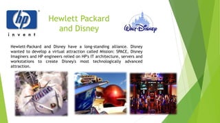 Hewlett Packard
and Disney
Hewlett-Packard and Disney have a long-standing alliance. Disney
wanted to develop a virtual attraction called Mission: SPACE, Disney
Imaginers and HP engineers relied on HP's IT architecture, servers and
workstations to create Disney's most technologically advanced
attraction.
 