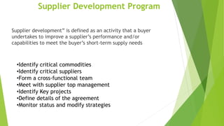 Supplier Development Program
Supplier development” is defined as an activity that a buyer
undertakes to improve a supplier’s performance and/or
capabilities to meet the buyer’s short-term supply needs
•Identify critical commodities
•Identify critical suppliers
•Form a cross-functional team
•Meet with supplier top management
•Identify Key projects
•Define details of the agreement
•Monitor status and modify strategies
 