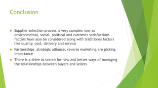 Conclusion
 Supplier selection process is very complex now as
environmental, social, political and customer satisfactions
factors have also be considered along with traditional factors
like quality, cost, delivery and service
 Partnerships ,strategic alliance, reverse marketing are picking
importance
 There is a drive to search for new and better ways of managing
the relationships between buyers and sellers
 