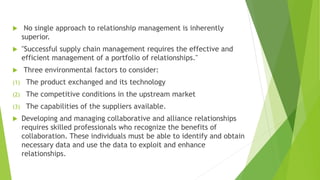  No single approach to relationship management is inherently
superior.
 "Successful supply chain management requires the effective and
efficient management of a portfolio of relationships."
 Three environmental factors to consider:
(1) The product exchanged and its technology
(2) The competitive conditions in the upstream market
(3) The capabilities of the suppliers available.
 Developing and managing collaborative and alliance relationships
requires skilled professionals who recognize the benefits of
collaboration. These individuals must be able to identify and obtain
necessary data and use the data to exploit and enhance
relationships.
 