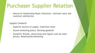 Purchaser Supplier Relation
• Nature of relationship-Major influencer- ultimate value and
customer satisfaction
Supplier Goodwill
• Superior sources of supply- important asset
• Sound marketing policy- Develop goodwill
• Goodwill- Brands, advertising and regular calls by sales
person- Relationship Marketing
 