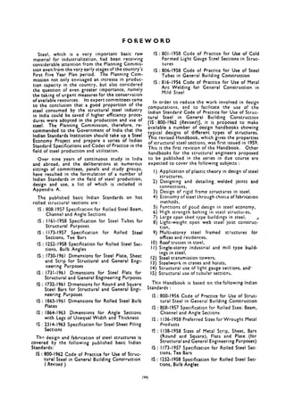 FOREWORD
Steel, which is a very important basic raw
material for industrialization, had been receiving
considerable attention from the Planning Commis-
sion even from the very early stages of the country’s
First Five Year Plan period. The Planning Com-
mission not only envisaged an increase in produc-
tion capacity in the country, but also considered
the question of even greater importance, namely
the taking of urgent measures for the conservation
of available resources. Its expert committees came
to the conclusion that a good proportion of the
steel consumed by the structural steel industry
in India could be saved if higher efficiency proce-
dures were adopted in the production and use of
steel. The Planning Commission, therefore, re-
commended to the Government of India that the
Indian Standards Institution should take up a Steel
Economy Project and prepare a series of Indian
Standard Specifications and Codes of Practice in the
field of steel production and utilization.
Over nine years of continuous study in India
and abroad, and the deliberations at numerous
sittings of committees, panels and study groups,
have resulted in the formulation of a number of
Indian Standards in the field of steel production,
design and use, a list of which is included in
Appendix A.
The published basic Indian Standards on hot
rolled structural sections are :
IS : 808-1957 Specification for Rolled Steel Beam,
Channel and Angle Sections
IS : I I6 I- 1958 Specification for Steel Tubes for
Structural Purposes
IS : 1173-1957 Specification for Rolled Steel
Sections, Tee Bars
IS : 1252-1958 Specification for Rolled Steel Sec-
tions, Bulb Angles
IS : 1730-1961 Dimensions for Steel Plate, Sheet
and Strip for Structural and General Engi-
neering Purposes
IS : 1731-1961 Dimensions for Steel Flats for
Structural and General Engineering Purposes
IS : 1732-1961 Dimensions for Round and Square
Steel Bars for Structural and General Engi-
neering Purposes
IS : 1863-1961 Dimensions for Rolled Steel Bulb
Plates
IS : 1864-1963 Dimensions for Angle Sections
with Legs of Unequal Width and Thickness
IS : 2314-1963 Specification for Steel Sheet Piling
Sections
Th? design and fabrication of steel structures is
covered by the following published basic Indian
Standards:
IS : 800-1962 Code of Practice for Use of Struc-
tural Steel in General Building Construction
I Revised )
IS : 8Ol- 1958 Code of Practice for Use of Cold
Formed Light Gauge Steel Sections in Scruc-
tures
IS : 806-1958 Code of Practice for Use of Steel
Tubes in General Building Construction
IS : 816-1956 Code 6f Practice for Use of Metal
Arc Welding for General Construction in
Mild Steel
In order to reduce the work involved in design
computations, and to facilitate the use of the
Indian Standard Code of Practice for Use of Struc-
tural Steel in General Building Construction
[IS: 800-1962 (Revised)], it is proposed co make
available a number of design handbooks showing
t pical
Ty
designs of different types of structures.
his revised Handbook, which gives the properties
of structural steel sections, was first issued in 1959.
This is the first revision of the Handbook. Other
handbooks for the structural engineers proposed
co be published in the series in due course are
expected to cover the fo!lowing subjects :
1)
2)
3)
4!
21
i),
9)
10)
11)
12)
13)
Application of plastic theory in design of steel
structures,
Designing and detailing, welded joints and
connections,
Design bf rigid frame structures in steel,
Economy of steel through choice of fabricatton
mecho’ds,
Functions of good design in steel economy,
High strength bolting in steel struccules,
Large span shed type buildings in steel,
Light-weight open web steel joist construe-/
tion,
Multi-storey steel framed structures f6r
offices and residences,
Roof trusses in steel,
Single-storey industrial and mill type build-
ings in steel,
Steel transmission towers,
Steelwork in cranes and hoists,
14) Structural use of light gauge sections, and-
15) Structural use of tubular sections.
This Handbook is based on the following Indian
Standards :
IS : 800-1956 Code of Practice for Use of Struc-
tural Steel in General Building Construction
IS : 808-1957 Specification for Rolled Scee; Beam,
Channel and Angle Sections
IS : 1336-1958 Preferred Sizes for Wrought Metal
Products
IS : 1138-1958 Sizes of Metal Strip, Sheet, Bars
(Round and Square), Flats and Plate (for
Structural and General Engineering Purposes)
IS : 1173-1957 Specification for Rolled Steel Sec-
tions, Tee Bars
IS : 1252-1958 Specification for Rolled Steel Sec-
tions, Bulb Angles
 