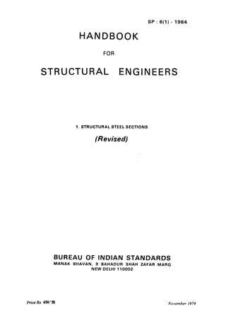 SP : 6(l) - 1964
HANDBOOK
FOR
STRUCTURAL ENGINEERS
1. STRUCTURAL STEEL SECTIONS
(Revised)
BUREAU OF INDIAN STANDARDS
MANAK BHAVAN, 9 BAHADUR SHAH ZAFAR MARG
NEW DELHI 110002
Price Rs 450 l 00 November 1974
 