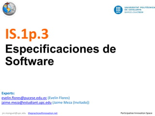 1/7
Participative Innovation Spacejm.monguet@upc.edu thepracticeofinnovation.net
IS.1p.3
Especificaciones de
Software
Experts:
evelin.flores@pucese.edu.ec (Evelin Flores)
jaime.meza@estudiant.upc.edu (Jaime Meza (Invitado))
 