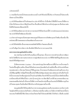 10
4.ทําลายแหล่งนํ้า
4.1) ขยะที่ตกในแหล่งนํ้าลําคลองและท่อระบายนํ้า จะทําให้แหล่งนํ้าตื้นเขิน การไหลของนํ้าไม่สะดวกจึง
เกิดสภาวะนํ้าท่วมได้ง่าย
4.2) ทําให้เกิดมลพิษทางนํ้าในลักษณะต่างๆ เช่น ทําให้นํ้าเน่า นํ้าเป็นพิษ นํ้าที่มีเชื้อโรคและนํ้าที่มีคราบ
นํ้ามัน ซึ่งไม่เหมาะกับการใช้อุปโภคบริโภค สิ้นเปลืองค่าใช้จ่ายในการปรับปรุงคุณภาพ เป็นอันตรายต่อ
สิ่งมีชีวิตโดยเฉพาะพืชและสัตว์นํ้า
4.3) ทําให้เกิดมลพิษทางอากาศ เพราะการเผาขยะทําให้เกิดควันและขี้เถ้า การหมักหมมและเน่าสลายของ
ขยะ จะก่อให้เกิดก๊าซพิษและกลิ่นเหม็น
4.4) ก่อความรําคาญและบั่นทอนสุขภาพของมนุษย์เป็นผลจากการเกิดทัศนะอุจาด ก๊าซพิษ กลิ่นเหม็น เป็น
แหล่งเพาะเชื้อโรคตลอดจนการเกิดมลพิษทางนํ้าและอากาศ
4.5) ทําให้เกิดอัคคีภัย เนื่องจากขยะหลายชนิดติดไฟได้ง่าย โดยเฉพาะเมื่อแห้ง
4.6) สร้างปัญหาในการจัดการ เช่น ต้องเสียค่าใช้จ่ายในการรวบรวมและกําจัด
ผลกระทบจากขยะมูลฝอยต่อสิ่งแวดล้อม
ขยะ เศษวัสดุ ของเสีย มีปริมาณเพิ่มมากขึ้นทุกขณะ เนื่องจากการขยายตัวของเมืองการพัฒนา
เทคโนโลยีเพื่ออํานวยความสะดวกสบาย การอยู่อาศัยอย่างหนาแน่น หากใช้วิธีกําจัดที่ไม่ถูกต้องเหมาะสม
ย่อมก่อให้เกิดปัญหาตามมา
นํ้าเสียจากกองขยะ ( Leachate ) มีความสกปรกสูง มีสภาพเป็นกรด มีเชื้อโรค หากนํ้าจากขยะรั่ว
ไหลปนเปื้อนสู่สิ่งแวดล้อม เป็นผลให้เกิดอันตรายและเกิดมลพิษในบริเวณที่ปนเปื้อน ดังในแหล่งทิ้งขยะ
ของเทศบาลต่าง ๆ ที่เอาขยะไปเทกองไว้เป็นภูเขาขยะ นํ้าจากขยะจะไหลซึมออกทางบริเวณข้างกอง ส่วน
หนึ่งก็ซึมลงสู่ใต้ดิน ในที่สุดก็ไปปนเปื้อนกับนํ้าใต้ดินเกิดปัญหาต่อสุขภาพอนามัยของชาวบ้านที่บริโภคนํ้า
ถ้านํ้าจากกองขยะไหลซึมลงสู่แหล่งนํ้าในบริเวณใกล้เคียง ก็จะทําให้นํ้าในแหล่งนํ้านั้นเน่าเสียถ้าปนเปื้อน
มากถึงขนาดก็จะทําให้สัตว์นํ้าต่าง ๆ เช่น กุ้ง หอย ปู ปลา กบ เขียด พืชนํ้า ตายได้เพราะขาดออกซิเจน และ
ขาดแสงแดดที่จะส่งผ่านนํ้า เนื่องจากนํ้ามีสีดํา หากนํ้าขยะมีการปนเปื้อนลงในแหล่งนํ้าที่ใช้เพื่อการอุปโภค
บริโภคของ ชุมชน ก็จะต้องเสียค่าใช้จ่ายในการปรับปรุงคุณภาพนํ้ามากขึ้น
ขยะมูลฝอยที่ทําให้เกิดมลพิษในอากาศ กองขยะมูลฝอยขนาดมหึมาของเทศบาล จะเกิดการหมัก
โดยจุลินทรีย์ในกองขยะจะเกิดก๊าซต่าง ๆ เป็นอันตรายต่อสิ่งแวดล้อม หากไม่มีการกําจัดก๊าซเหล่านี้อย่าง
เหมาะสม ก๊าซที่เกิดขึ้นได้แก่ มีเทน คาร์บอนไดออกไซด์ ไฮโดรเจนซัลไฟด์ ( ก๊าซไข่เน่า ) เป็นต้น และยังมี
 