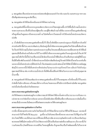 13
๑. ขยะมูลฝอย เป็นแหล่งอาหารและแหล่งเพาะพันธุ์ของแมลงนําโรค เช่น แมลงวัน แมลงสาบ ยุง ฯลฯ และ
เป็นที่ซุกซ่อนของหนูและสัตว์อื่นๆ
๒. ขยะมูลฝอย ทําให้เกิดกลิ่นเหม็นและก่อให้เกิดความรําคาญ
๓. ขยะมูลฝอยที่ทิ้งเกลื่อนกลาด ถูกลมพัดกระจัดกระจายไปตกอยู่ตามพื้น ทําให้พื้นที่บริเวณนั้นสกปรก
ขาดความสวยงาม เป็นที่รังเกียจแก่ผู้พบเห็น และผู้ที่อาศัยบริเวณใกล้เคียง นอกจากนี้ขยะมูลฝอยที่ตกอยู่
หรือถูกทิ้งลงในคูคลอง หรือทางระบายนํ้า จะไปสกัดกั้นการไหลของนํ้า ทําให้แหล่งนํ้าสกปรกและเกิดการ
เน่าเสีย
๔. นํ้าเสียที่เกิดจากกองขยะมูลฝอยที่กองทิ้งไว้ เป็นนํ้าเสียที่มีความสกปรกสูงมาก ซึ่งมีทั้งสารอินทรีย์
สารอนินทรีย์เชื้อโรค และสารพิษต่างๆ เจือปนอยู่ เมื่อนํ้าเสียจากกองขยะมูลฝอยไหลไปตามพื้นดินบริเวณ
ใด ก็จะทําให้บริเวณนั้นเกิดความสกปรกและความเสื่อมโทรมของพื้นดินและอาจเปลี่ยนสภาพ ทําให้ดินมี
คุณสมบัติเป็นดินด่างหรือดินกรดได้ ในกรณีที่นํ้าเสียจากกองขยะมูลฝอยไหลลงสู่แหล่งนํ้าก็จะทําให้
คุณภาพนํ้าเสียไป ทั้งนี้ไม่ว่าจะเป็นแหล่งนํ้าผิวดินหรือแหล่งนํ้าใต้ดินก็ตาม ล้วนเป็นอันตรายต่อผู้ใช้นํ้าและ
สิ่งมีชีวิตที่อาศัยในแหล่งนํ้า นํ้าที่สกปรกมากหรือมีสารพิษเจือปนอยู่ ก็อาจทําให้สัตว์นํ้าตายในเวลาอันสั้น
นอกจากนั้นสิ่งสกปรกต่างๆที่เจือปนในนํ้า ก็จะส่งผลต่อระบบนิเวศของนํ้าทําให้สัตว์นํ้าที่มีค่าบางชนิดสูญ
พันธุ์ไป นอกจากนี้นํ้าที่มีสิ่งสกปรกเจือปนย่อมไม่เหมาะแก่การอุปโภคบริโภค แม้จะนําไปปรับปรุง
คุณภาพแล้วก็ตาม เช่น การทําระบบนํ้าประปา ซึ่งก็ต้องสิ้นเปลืองค่าใช้จ่ายในกระบวนการปรับปรุงคุณภาพ
นํ้ามากขึ้น
๕. ขยะมูลฝอยทําให้เกิดมลพิษแก่อากาศขยะมูลฝอยที่กองทิ้งไว้ในเขตชุมชน หรือที่กองทิ้งไว้ในแหล่ง
กําจัดซึ่งไม่มีการฝังกลบ หรือขณะที่ทําการเก็บขนโดยพาหนะที่ไม่มีการปกปิดอย่างมิดชิด ขยะมูลฝอย
เหล่านั้นส่งกลิ่นเหม็นน่ารังเกียจออกมา
ผลกระทบจากขยะมูลฝอยต่อเศรษฐกิจ
ก่อให้เกิดผลกระทบต่อเศรษฐกิจ การจัดการขยะทําให้เกิดค่าใช้จ่าย ตั้งแต่การเก็บรวบรวม การเก็บขน การ
แปรสภาพ การกําจัดหรือการทําลาย นอกจากนั้นยังต้องจัดหาซื้อที่ดินเพื่อการฝังกลบและการติดตั้งเครื่อง
เผาขยะซึ่งมีราคาแพง ยิ่งมีขยะมากก็ยิ่งส่งผลกระทบต่อรายได้ทางเศรษฐกิจมาก
ผลกระทบจากขยะมูลฝอยต่อภาวะโลกร้อน
การที่เราทิ้งขยะทุกประเภทรวมกันโดยไม่แยกนั้น ทําให้ขยะที่สามารถนํามาใช้ใหม่ได้(Reuse) และขยะที่
สามารถนําไปรีไซเคิลได้ (Recycle) ถูกทิ้งรวมไปกับขยะเปียกทั้งหลาย และอาจจะไม่ได้ถูกนํามาใช้
ประโยชน์ได้อีก และที่อันตรายมากก็คือขยะที่เป็นสารพิษ พวกบรรจุภัณฑ์สารเคมี กระป๋ องยาฉีดกันยุง
พวกหลอดไฟซึ่งมีสารเคมีฉาบไว้ถ่านไฟฉาย เหล่านี้ล้วนเป็นอันตรายต่อสิ่งแวดล้อมมากๆ ถ้าเราเอาทิ้งไป
รวมกับขยะอื่นๆโดยที่ไม่แยก สารเคมีก็จะไหลลงสู่พื้นดิน ถ้าถูกเผาก็จะเป็นก๊าซพิษลอยขึ้นไปในอากาศ
 