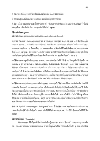 15
5. ส่งเสริมให้ภาคธุรกิจเอกชนมีส่วนรวมลงทุนและดําเนินการจัดการขยะ
6. ให้ความรู้แก่ประชาชนในเรื่องการจัดการขยะอย่างถูกหลักวิชาการ
7. รณรงค์และประชาสัมพันธ์เพื่อสร้างจิตสํานึกให้ประชาชนเข้าใจ และยอมรับว่าเป็นภาระหน้าที่ของ
ตนเอง ในการร่วมมือกันจัดการขยะมูลฝอยที่เกิดขึ้นในชุมชน
วิธีการกําจัดขยะมูลฝอย
วิธีการกําจัดขยะมูลฝอยแบบผสมผสาน (Integrated solid waste disposal)
1) การเผาในเตาเผา (Incineration)เตาเผาที่สามารถเผาขยะชนิดต่างๆ ได้อย่างสมบูรณ์ จะไม่ทําให้เกิดกลิ่น
และควัน รบกวน, ไม่ก่อให้เกิดอากาศเป็นพิษ ความร้อนของเตาเผาขยะที่ใช้โดยทั่วไปคือระหว่าง 676 -
1100 องศาเซลเซียส, ณ ที่ความร้อน 676 องศาเซลเซียส จะช่วยทําให้ก๊าซที่เกิดขึ้นจากการเผาขยะถูกเผา
ไหม้ได้อย่างสมบูรณ์, ที่อุณหภูมิ 760 องศาเซลเซียส จะทําให้การเผาไหม้ไม่มีกลิ่นรบกวน อย่างไรก็ตาม
การกําจัดขยะมูลฝอยโดยวิธีนี้เหมาะกับขยะติดเชื้อบางชนิด เช่น ขยะติดเชื้อจากโรงพยาบาล
2) วิธีฝังกลบแบบขุดเป็นร่อง (Trend Method) เหมาะสําหรับพื้นที่ซึ่งเป็นที่ราบ โดยขุดดินเป็นร่องลึก 2-3
เมตร ผนังด้านข้างควรทํามุม 30 องศากับแนวระดับ ก้นร่องควรกว้างประมาณ 3-10 เมตร ดินที่ขุดขึ้นจะกอง
ไว้ข้าง ๆ เพื่อสะดวกใน การนํามาปิดทับหน้าขยะ เมื่อนําขยะมาเทกองในร่อง ก็ใช้รถแทรกเตอร์เกลี่ย และ
บดอัดขยะให้แน่นหลังจากนั้นตักดินข้าง ๆ มาปิดทับและบดอัดขยะด้วยรถแทรกเตอร์อีกครั้ง ดินที่นํามาบด
ทับหน้าขยะหนา 10-15 ซม. สําหรับความหนาของดินที่จะใช้บดอัดเพื่อปิดทับหน้าร่องควรมีความหนา
15-60 ซม.และร่องดินที่จะเตรียมขึ้นใหม่ ควรขุดให้ห่างจากร่องเดิมไม่น้อยกว่า 60 ซม.
3) วิธีฝังกลบขยะมูลฝอยแบบกลบบนพื้นดิน (Area Method) เป็นวิธีฝังกลบที่เริ่มจากระดับดินเดิม โดยไม่มี
การขุดดิน โดยบดอัดขยะตามแนวราบก่อน แล้วค่อยบดอัดทับในชั้นถัดไปจนถึงระดับที่กําหนดไว้ทําคัน
ดินตามแนวของพื้นที่ก่อนเพื่อทําหน้าที่เป็นผนังหรือขอบยัน สามารถป้องกันนํ้าเสียที่เกิดจากการย่อยสลาย
ไม่ให้นํ้าเสีย ซึมออกด้านนอก ลักษณะภูมิประเทศของพื้นที่เป็นที่ราบลุ่ม หรือที่มีระดับนํ้า ใต้ดินสูงหรือนํ้า
ใต้ดินอยู่ตํ่ากว่าผิวดินเล็กน้อย (ไม่เกิน 1 เมตร) ไม่สามารถขุดดินเพื่อกําจัดด้วยวิธีกลบแบบขุดร่องได้เพราะ
จะทําให้เกิดการปนเปื้อนของนํ้าโสโครกจากขยะต่อนํ้าใต้ดิน
4) การทําปุ๋ ยหมัก (Composting)การกําจัดมูลฝอยโดยวิธีนี้เป็นวิธีที่นิยมทําต่อเนื่องกันมาจนถึงปัจจุบัน
เพราะประโยชน์ที่ได้คือปุ๋ ยอินทรีย์ สามารถนําไปใช้ในด้านเกษตรกรรม เช่นใช้เป็นปุ๋ ยปลูกต้นไม้ได้เป็น
อย่างดี
วิธีการทําปุ๋ ยหมัก (Composting)
คัดแยกเอาขยะที่ไม่มีคุณค่าที่จะนํามาทําเป็นปุ๋ ยออก เช่น เศษกระป๋ อง แก้ว โลหะ และถุงพลาสติก
ฯลฯ เหลือเฉพาะขยะที่สามารถจะถูกย่อยสลายโดยเชื้อจุลินทรีย์ได้ทําให้ขยะเป็นชิ้นเล็ก ๆ โดยส่งเข้าเครื่อง
 