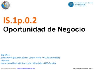 1/7
Participative Innovation Spacejm.monguet@upc.edu thepracticeofinnovation.net
IS.1p.0.2
Oportunidad de Negocio
Expertos:
evelin.flores@pucese.edu.ec (Evelin Flores– PUCESE-Ecuador)
Invitados:
jaime.meza@estudiant.upc.edu (Jaime Meza UPC-España)
 