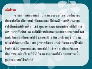 อภิปราย
จากผลการศึกษาพบว่า ปริมาณขยะของโรงเรียนปักธงชัย
ประชานิรมิต บริเวณหน้าห้องแนะแนว มีค่าเฉลี่ยของปริมาณขยะ
ทั่วไปในหนึ่งสัปดาห์คือ 1.18 ลูกบาศก์เมตร และหลังจากที่ได้มีการ
การประชาสัมพันธ์ รณรงค์ให้มีการคัดแยกประเภทของขยะก่อนทิ้งลง
ลงถัง โดยแบ่งเป็นขยะทั่วไป และขยะรีไซเคิล ผลปรากฏว่าปริมาณ
ขยะทั่วไปลดลงเหลือ 0.83 ลูกบาศก์เมตร และมีปริมาณขยะรีไซเคิล
ไซเคิล 0.30 ลูกบาศก์เมตร แสดงให้เห็นว่าหากเรามีการคัดแยก
ประเภทขยะก่อนทิ้งจะทาให้ปริมาณขยะลดลงได้และสามารถเพิ่ม
มูลค่าของขยะรีไซเคิลได้
 