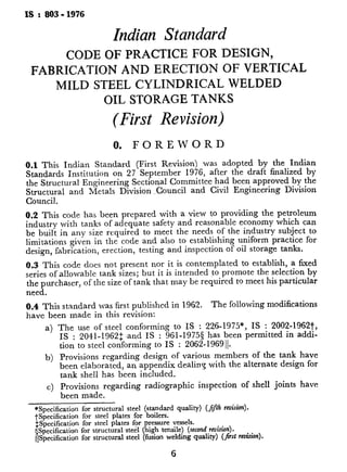 is : a03 - 1976
Indian Standard
CODE OF PRACTICE FOR DESIGN,
FABRICATION AND ERECTION OF VERTICAL
MILD STEEL CYLINDRICAL WELDED
OIL STORAGE TANKS
(First Revision)
0. FOREWORD
0.1 This Indian Standard (First Revision) was adopted by the Indian
Standards Institution on 27 September 1976, after the draft finalized by
the Structural Engineering Sectional Committee had been approved by the
Structural and Metals Division _Council and Civil Engineering Division
Council.
0.2 This code has been prepared with a view to providing the petroleum
industry with tanks of adequate safety and reasonable economy which can
be built in any size required to meet the needs of the industry subject to
limitations given in the code and also to establishing uniform practice for
design, fabrication, erection, testing and inspection of oil storage tanks.
0.3 This code does not present nor it is contemplated to establish, a fixed
series of allowable tank sizes; but it is intended to promote the selection by
the purchaser, of the size of tank that may be required to meet his particular
need.
0.4 This standard was first published in 1962. The following modifications
have been made in this revision:
I!
a) The use of steel conforming to IS : 226-1975*, IS : 2002-1962t,
IS : 2041-1962: .and IS : 961-1975s has been per-nutted m addi-
tion to steel conforming to IS : 2062-1969 11.
b) Provisions regarding design of various members of the tank have
been elaborated, an appendix dealing with the alternate design for
tank shell has been included.
c) Provisions regarding radiographic inspection of shell joints have 4
been made.
*Specification for structural steel (standard quality) (jfl rek~a).
tSpecification for steel plates for boilers.
$Specification for steel plates for pressure vessels.
?$pecification for structural steel (high tensile) (second.reuision).
&Specification for structural steel (fusion welding quaky) (Jirst rruision).
6
d) An appendix dealing wit
requirements of the tanks 1
e) An appendix furnishing th
of pontoon type, double de
included in this code.
0.5 For the purpose of deciding w
code is complied with, the final val
the result of a test, shall be rounde
The number of significant places re
be the same as that of the specified
1. SCOPE
1.1 This code covers materials, de
requirements for mild steel cylindr
sizes and capacities, for erection ah
a) Fixed roof tanks (see Fig. 1)
internal pressure where the I
the nominal weight of met;
supported by the shell or rc
b) Open top tanks (see Fig. 2)
1.1.1 This code specifies the use ,
reference to appurtenances and mot
1.2 This code is complementary tc
Provisions regarding permissible stre
included in IS : 800- 19627 shall appl
1.3 This code is intended to guide
petroleum products storage tanks. Pr
ed to design and construct tanks for
In such cases, special considerations
and foundation shall be made whih
service.
2. DEFINITIONS AND SYMBOI
2.1 For the purpose of this code, the
in this standard shall be according to
2.2 Symbols for
IS : 813-1961II.
welding used on pls
*Rules for rounding off numerical values (
tCode of practice for use of structural stee
SCode of practice for use of metal arc weld
revision) .
&Glossary of terms relating to welding and
jlScheme of symbols for welding (atRended).
 
