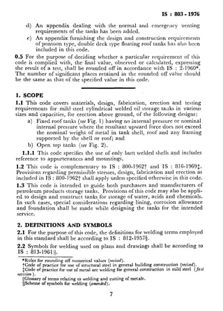 IS : 803 - 1976
cl) An appendix dealing with the normal and cmergcncy venting
requirements of the tanks has ‘been added.
e) An appendix furnishing the design and construction requirements
of pontoon type, double deck type floating roof tanks has also been
included in this code.
0.5 For the purpose of deciding whether a particular requirement of this
code is complied with, the final value, observed or calculated, expressing
the result of a test, shall be rounded off in accordance with TS : 2-1960*.
The number of significant places retained in the rounded off value should
be the same as that of the specified value in this code.
1. SCOPE
1.1 This code covers materials, design, fabrication, erection and testing
requirements for mild. steel cylindrical welded oil storage ta,lks in various
sizes and capacities, for erection above ground, of the following designs:
a) Fixed roof tanks (see Fig. 1) having no internal pressure or nominal
internal pressure where the resultant upward force does not exceed
the nominal weight of metal in tank shell, roof and any framing
supported by the shell or roof; and
b) Open top tanks (see Fig. 2).
1.1.1 This code specifies the use of only butt welded shells and includes
reference to appurtenances and mountings.
1.2 This code is complementary to IS : 800-19627 and IS : 816-1969:.
Provisions regarding permissible stresses, design, fabrication and erection as
included in IS : 800-l 9627 shall apply unless specified otherwise in this code.
1.3 This code is intended to guide both purchasers and manufacturers of
petroleum products storage tanks. Provisions of this code may also be appli-
ed to design and construct tanks for storage of water, acids and chemicals.
In such cases, special considerations regarding lining, corrosion allowance
and foundation shall be made while designing the tanks for the intended
service.
2. DEFINITIONS AND SYMBOLS
2.1 For the purpose of this code, the definitions for welding terms employed
in this standard shall be according to IS : 812-1957s.
2.2 Symbols for welding used on plans and drawings shall be acc0rdin.g to
IS : 813-196111.
*Rules for rounding off numerical values (revised).
tCode of practice for use of structural steel in general building construction @ised).
$Code of practice for use of metal arc welding for general construction in mild steel (fnst
revision ).
$Glossary of terms relating to welding and cutting of metals.
(Scheme of symbols for welding (amended).
 