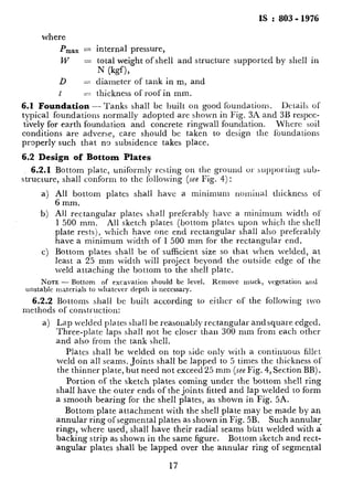 IS : 803 - 1976
where
PmBx = internal pressure,
w = total weight of shell and structure supported by shell in
N (kgf),
D = diameter of tank in m, and
6.2.1 Bottom plate, uniformly resting on the ground or supl)orting sub-
structure, shall conform to the following (see Fig. 4):
a) All bottom plates shall have a minimum nominal thickness of
6 mm.
b) All rectangular plates sha.11 preferably have a minimum width of‘
1 500 mm. All sketch plates (bottom plates upon which the shell
plate rests), which have one end rectangular shall also preferably
have a minimum width of 1 500 mm for the rectangular end.
c) Bottom plates shall be of sufficient size so that when welded, at
least a 25 mm width will project beyond the outside edge of the
weld attaching the bottom to the shell plate.
NOTE - Bottom of excavation should be level. Remove muck, vegetation and
unstable materials to whatcvcr depth is necessary.
6.2.2 Bottoms shall bc built according to either of the following two
methods of construction:
a) Lap welded pla.tcs shall be reasonably rectangular and square edged.
Three-plate laps sha.11 not be closer than 300 mm from each other
and also from the tank shell.
t = thickness of roof in mm.
6.1 Foundation -Tanks shall bc built on good foundations. &tails of
typical foundations normally adopted~are shown in Fig. 3h and 3B respcc-
tively for earth foundation and concrete ringwall foundation. Whcrc soil
conditions are adverse, care should be taken to design the foundations
properly such that no subsidence takes place.
6.2 Design of Bottom Plates
Plates shall be welded on top side only with a continuous fillet
weld on all seams. Joints shall be lapped to 5 times the thickness 01
the thinner plate, but need not exceed 25 mm (see Fig. 4, Section BB).
Portion of the sketch plates coming under the bottom shell ring
shall have the outer ends of the joints fitted and lap welded to form
a smooth bearing for the shell plates, as shown in Fig. 5A.
Bottom plate attachment with the shell plate may be made by an
annular ring of segmental plates as shown in Fig. 5B. Such annular
rings, where used, shall have their radial seams butt welded with a
backing strip as shown in the same figure. Bottom sketch and rect-
angular plates shall be lapped over the annular ring of segmental
17
_.-.l.C_I___ ..___.“_ ..^_% -. ,/ ._
 